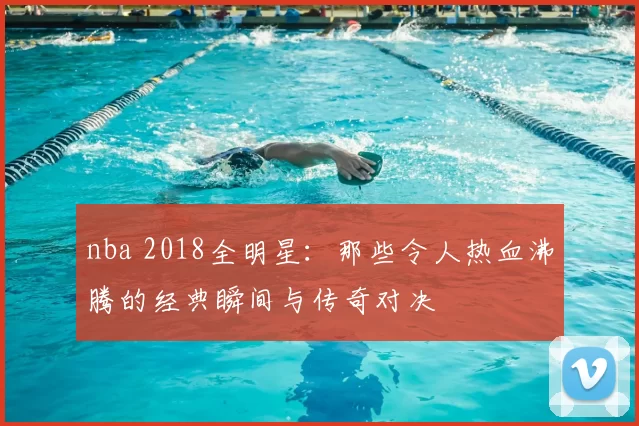 nba 2018全明星：那些令人热血沸腾的经典瞬间与传奇对决