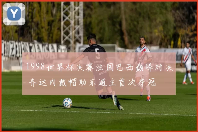 1998世界杯决赛法国巴西巅峰对决 齐达内戴帽助东道主首次夺冠