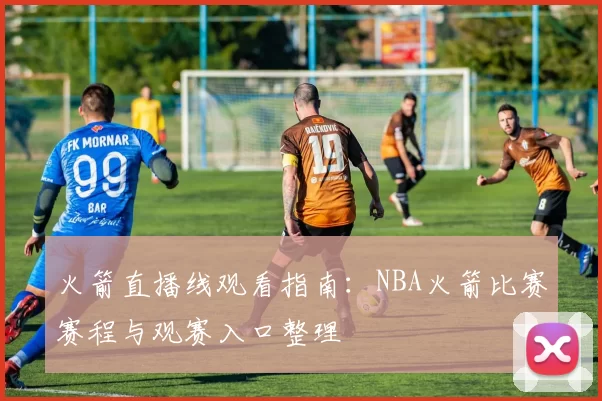 火箭直播线观看指南：NBA火箭比赛赛程与观赛入口整理