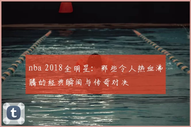 nba 2018全明星:那些令人热血沸腾的经典瞬间与传奇对决