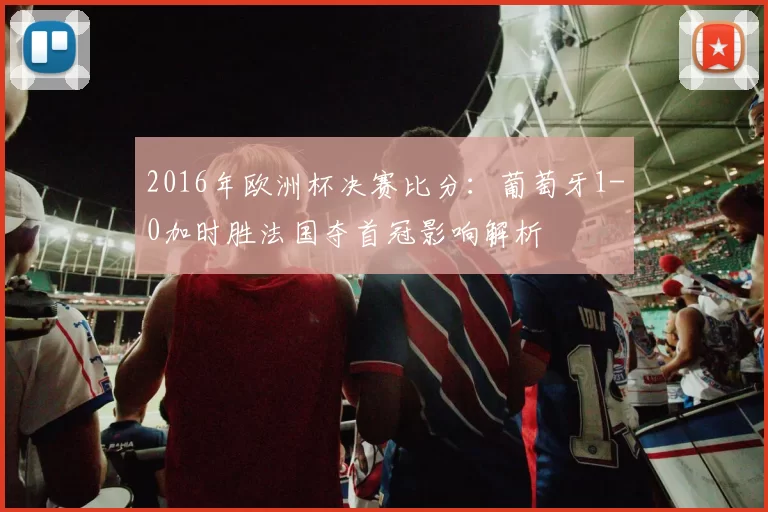 2016年欧洲杯决赛比分:葡萄牙1-0加时胜法国夺首冠影响解析