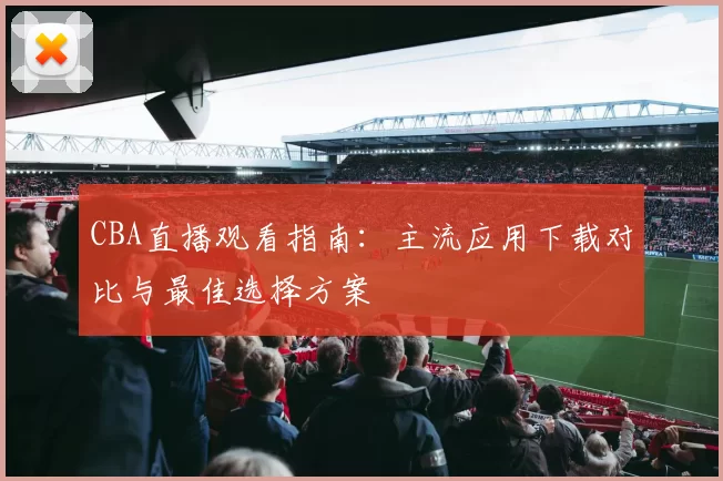 CBA直播观看指南:主流应用下载对比与最佳选择方案