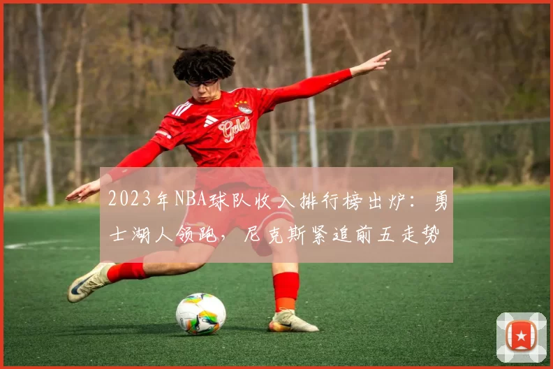 2023年NBA球队收入排行榜出炉：勇士湖人领跑，尼克斯紧追前五走势解析