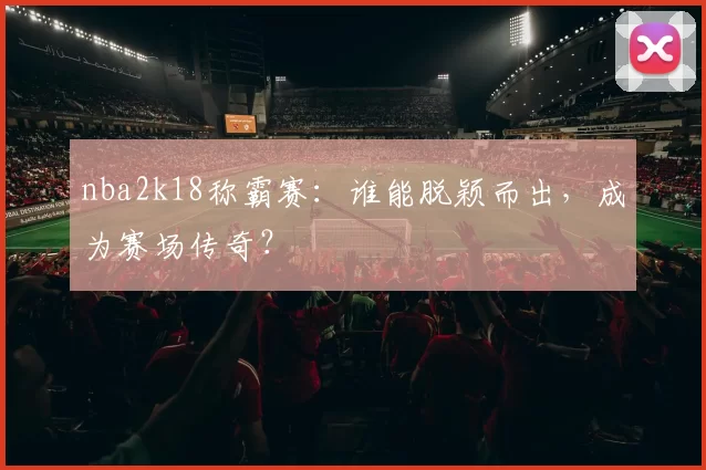 nba2k18称霸赛：谁能脱颖而出，成为赛场传奇？