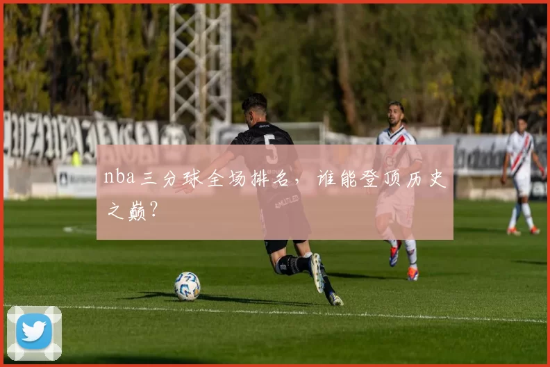nba三分球全场排名，谁能登顶历史之巅？