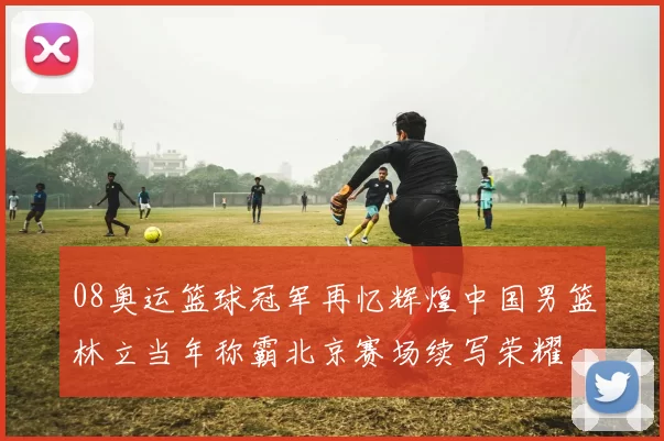 08奥运篮球冠军再忆辉煌中国男篮林立当年称霸北京赛场续写荣耀