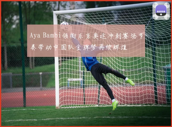 Aya Bambi领衔东京奥运冲刺赛场节奏带动中国队金牌梦再续辉煌