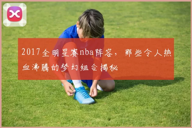 2017全明星赛nba阵容，那些令人热血沸腾的梦幻组合揭秘