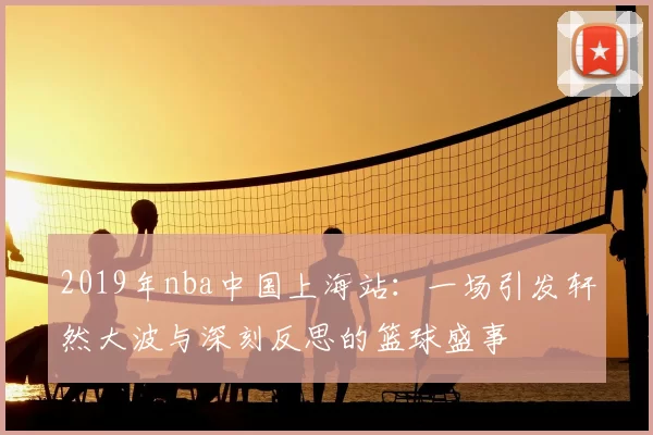 2019年nba中国上海站:一场引发轩然大波与深刻反思的篮球盛事