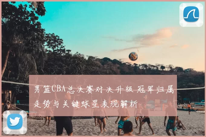 男篮CBA总决赛对决升级 冠军归属走势与关键球星表现解析