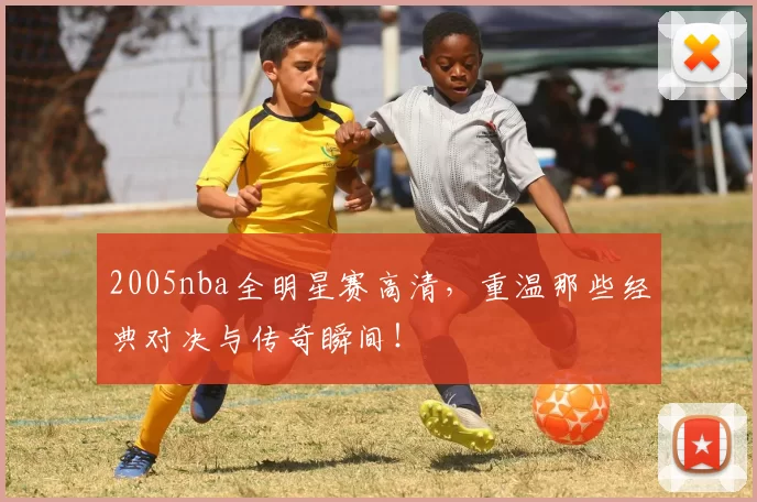 2005nba全明星赛高清，重温那些经典对决与传奇瞬间！