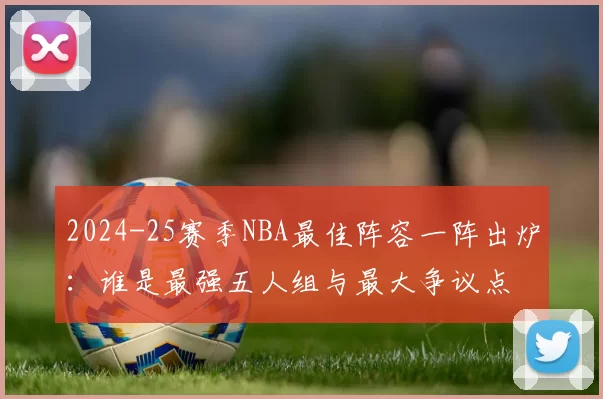 2024-25赛季NBA最佳阵容一阵出炉：谁是最强五人组与最大争议点