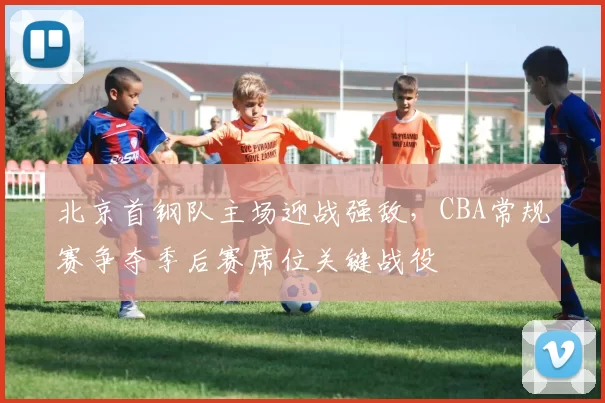 北京首钢队主场迎战强敌,CBA常规赛争夺季后赛席位关键战役