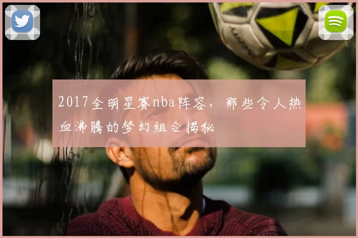 2017全明星赛nba阵容，那些令人热血沸腾的梦幻组合揭秘