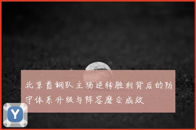 北京首钢队主场逆转胜利背后的防守体系升级与阵容磨合成效