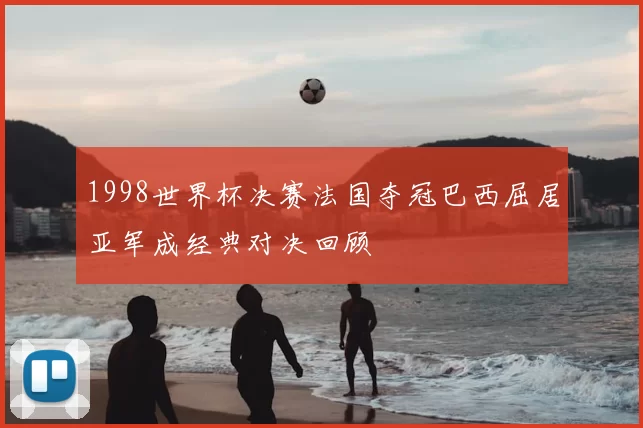 1998世界杯决赛法国夺冠巴西屈居亚军成经典对决回顾