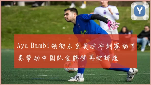 Aya Bambi领衔东京奥运冲刺赛场节奏带动中国队金牌梦再续辉煌