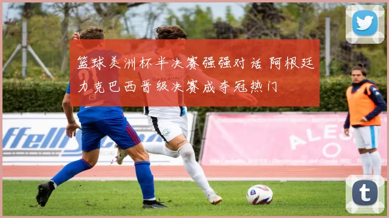 篮球美洲杯半决赛强强对话 阿根廷力克巴西晋级决赛成夺冠热门