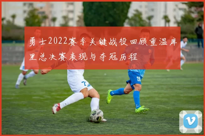 勇士2022赛季关键战役回顾重温库里总决赛表现与夺冠历程