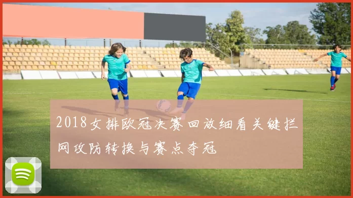 2018女排欧冠决赛回放细看关键拦网攻防转换与赛点夺冠