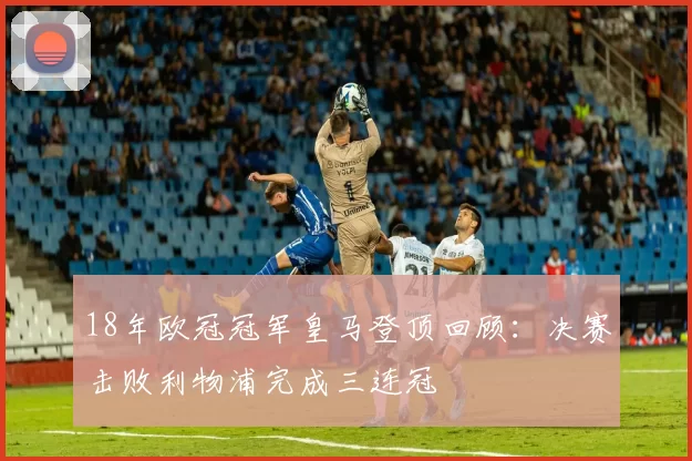 18年欧冠冠军皇马登顶回顾：决赛击败利物浦完成三连冠
