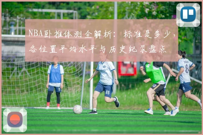 NBA卧推体测全解析：标准是多少，各位置平均水平与历史纪录盘点