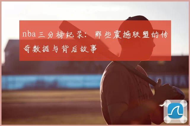 nba三分榜纪录：那些震撼联盟的传奇数据与背后故事