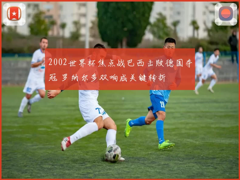 2002世界杯焦点战巴西击败德国夺冠 罗纳尔多双响成关键转折