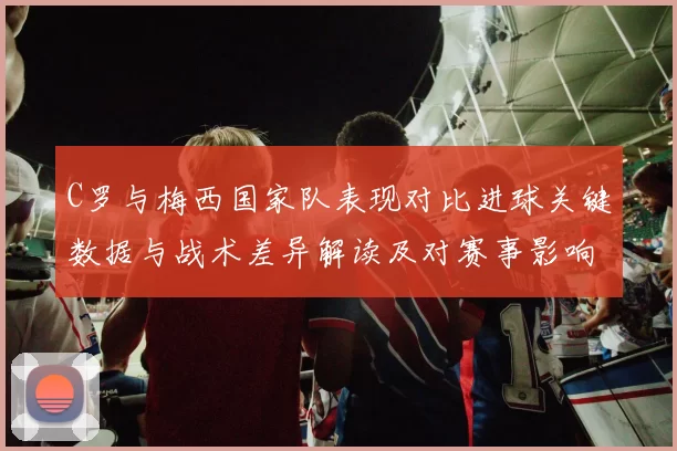 C罗与梅西国家队表现对比进球关键数据与战术差异解读及对赛事影响