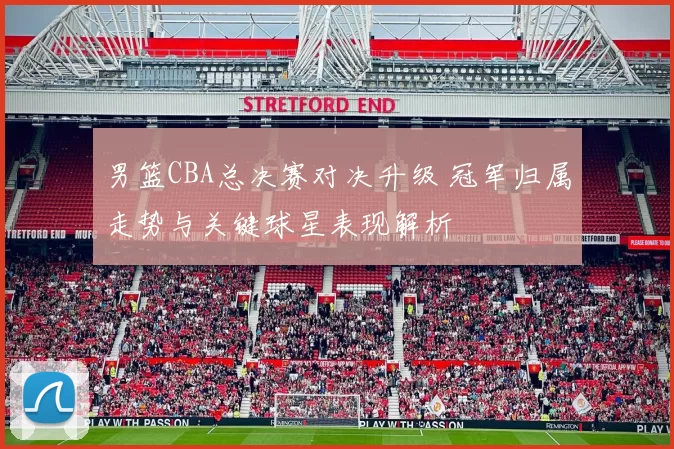 男篮CBA总决赛对决升级 冠军归属走势与关键球星表现解析