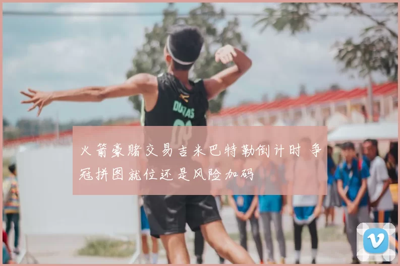 火箭豪赌交易吉米巴特勒倒计时 争冠拼图就位还是风险加码