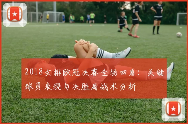 2018女排欧冠决赛全场回看：关键球员表现与决胜局战术分析