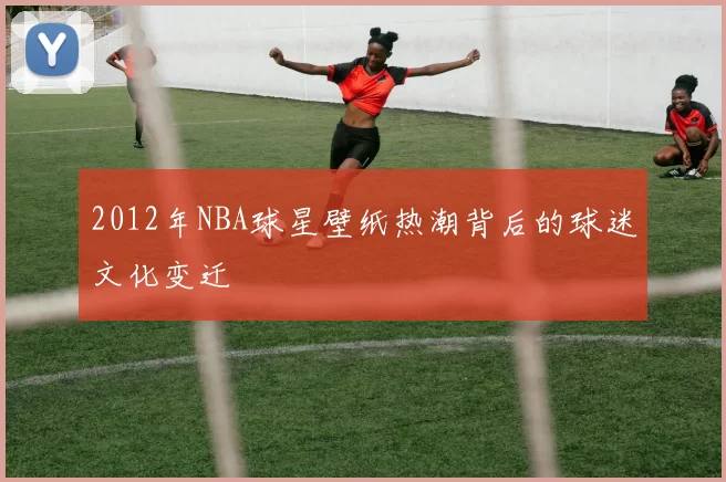 2012年NBA球星壁纸热潮背后的球迷文化变迁