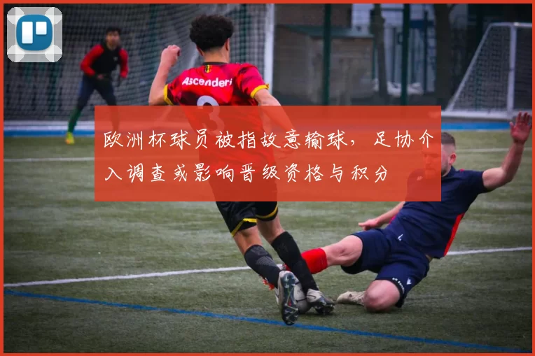 欧洲杯球员被指故意输球，足协介入调查或影响晋级资格与积分
