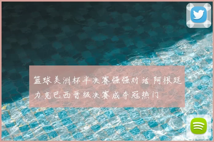 篮球美洲杯半决赛强强对话 阿根廷力克巴西晋级决赛成夺冠热门