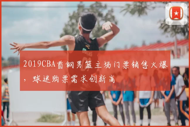 2019CBA首钢男篮主场门票销售火爆，球迷购票需求创新高
