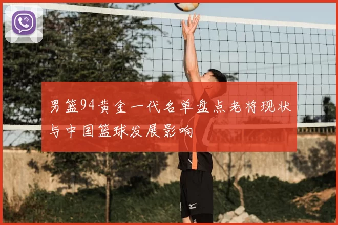 男篮94黄金一代名单盘点老将现状与中国篮球发展影响