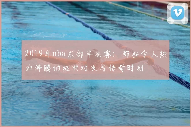2019年nba东部半决赛：那些令人热血沸腾的经典对决与传奇时刻