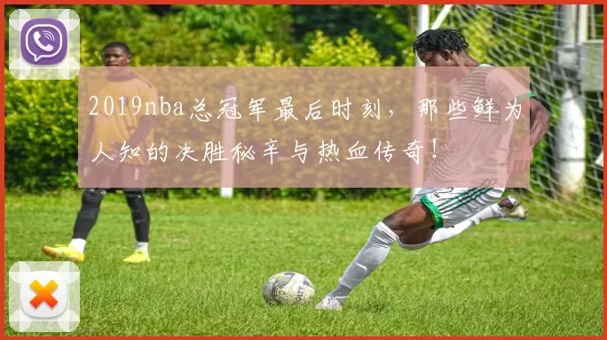 2019nba总冠军最后时刻，那些鲜为人知的决胜秘辛与热血传奇！