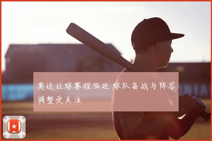 奥运让球赛程临近 球队备战与阵容调整受关注
