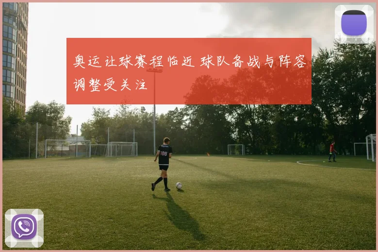 奥运让球赛程临近 球队备战与阵容调整受关注