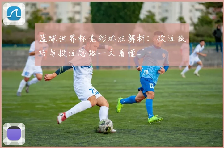 篮球世界杯竞彩玩法解析:投注技巧与投注思路一文看懂_1