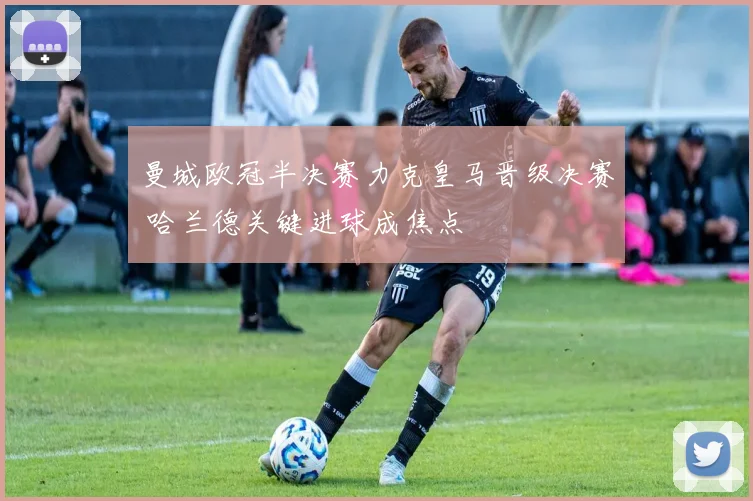 曼城欧冠半决赛力克皇马晋级决赛 哈兰德关键进球成焦点