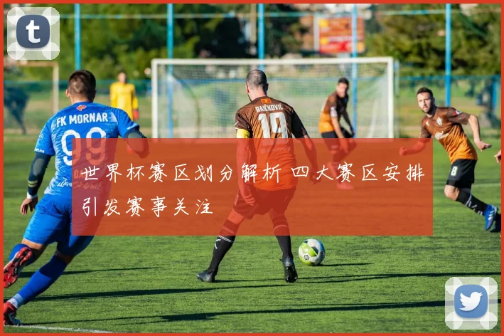 世界杯赛区划分解析 四大赛区安排引发赛事关注