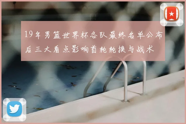 19年男篮世界杯各队最终名单公布后三大看点影响首轮轮换与战术