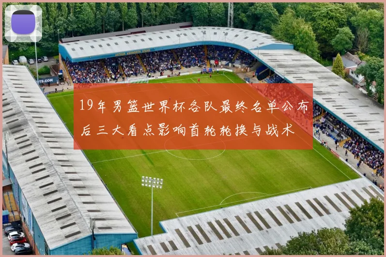 19年男篮世界杯各队最终名单公布后三大看点影响首轮轮换与战术