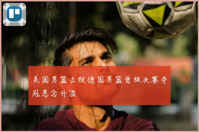 美国男篮击败德国男篮晋级决赛夺冠悬念升温