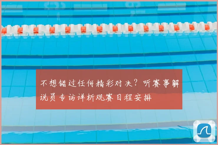 不想错过任何精彩对决?听赛事解说员专访详析观赛日程安排