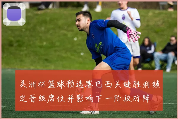 美洲杯篮球预选赛巴西关键胜利锁定晋级席位并影响下一阶段对阵